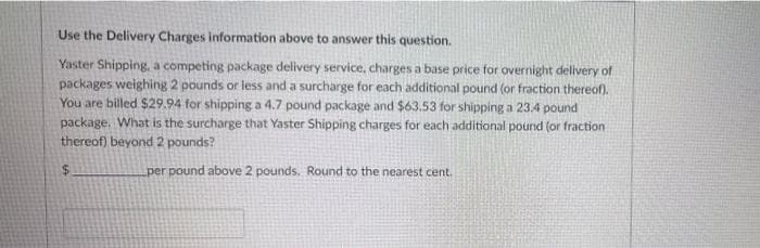 Use the Delivery Charges information above to answer this question.
Yaster Shipping, a competing package delivery service, charges a base price for overnight delivery of
packages weighing 2 pounds or less and a surcharge for each additional pound (or fraction thereof).
You are billed $29.94 for shipping a 4.7 pound package and $63.53 for shipping a 234 pound
package. What is the surcharge that Yaster Shipping charges for each additional pound (or fraction
thereof) beyond 2 pounds?
per pound above 2 pounds. Round to the nearest cent.
