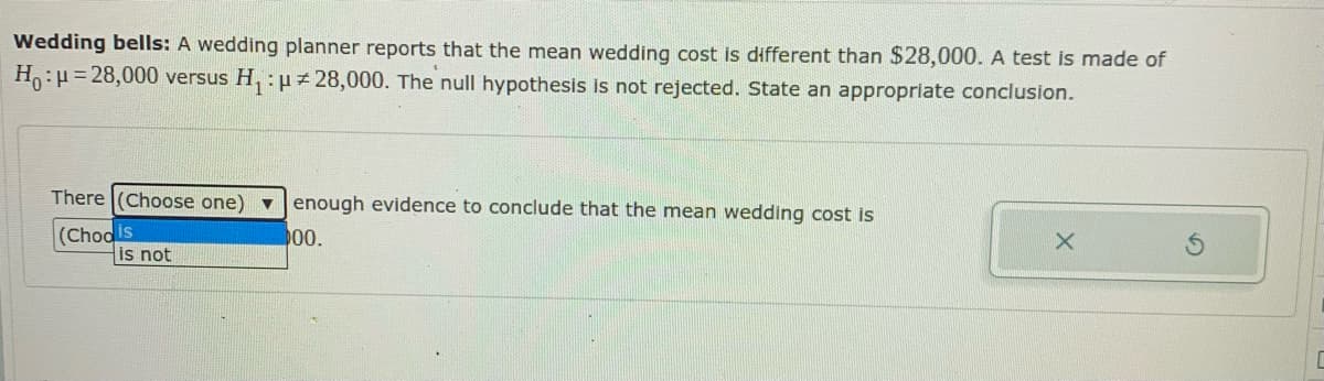 Wedding bells: A wedding planner reports that the mean wedding cost is different than $28,000. A test is made of
H:H= 28,000 versus H, : µ 28,000. The null hypothesis Is not rejected. state an appropriate conclusion.
There (Choose one)
enough evidence to conclude that the mean wedding cost is
(Chools
is not
00.
