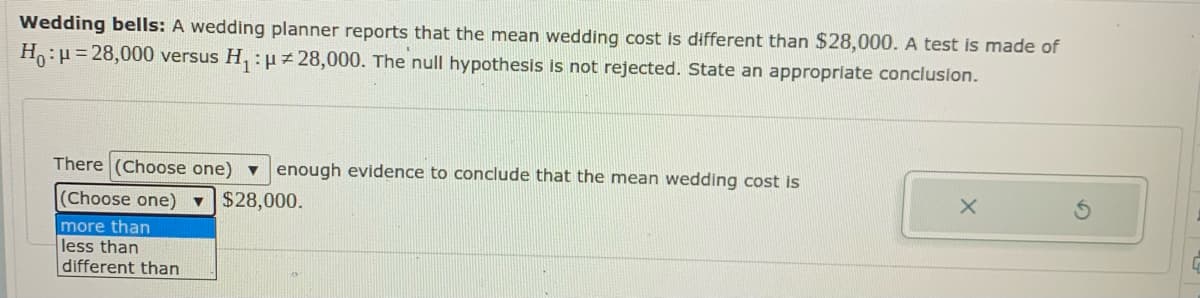 Wedding bells: A wedding planner reports that the mean wedding cost is different than $28,000. A test is made of
H:H= 28,000 versus H, :uz 28,000. The null hypothesis is not rejected. State an appropriate conclusion.
There (Choose one) ▼
enough evidence to conclude that the mean wedding cost is
(Choose one) $28,000.
more than
less than
different than
