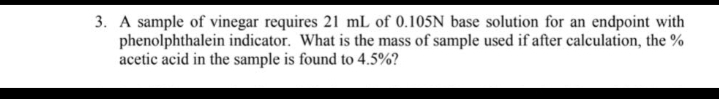 3. A sample of vinegar requires 21 mL of 0.105N base solution for an endpoint with
phenolphthalein indicator. What is the mass of sample used if after calculation, the %
acetic acid in the sample is found to 4.5%?