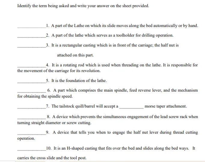 Identify the term being asked and write your answer on the sheet provided.
_1. A part of the Lathe on which its slide moves along the bed automatically or by hand.
_2. A part of the lathe which serves as a toolholder for drilling operation.
_3. It is a rectangular casting which is in front of the carriage; the half nut is
attached on this part.
_4. It is a rotating rod which is used when threading on the lathe. It is responsible for
the movement of the carriage for its revolution.
5. It is the foundation of the lathe.
6. A part which comprises the main spindle, feed reverse lever, and the mechanism
for obtaining the spindle speed.
_7. The tailstock quill/barrel will accept a
morse taper attachment.
8. A device which prevents the simultaneous engagement of the lead screw rack when
turning straight diameter or screw cutting.
_9. A device that tells you when to engage the half nut lever during thread cutting
operation.
_10. It is an H-shaped casting that fits over the bed and slides along the bed ways. It
carries the cross slide and the tool post.
