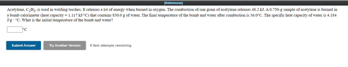 [References]
Acetylene, C,H,, is used in welding torches. It releases a lot of energy when burned in oxygen. The combustion of one gram of acetylene releases 48.2 kJ. A 0.750-g sample of acetylene is burned in
a bomb calorimeter (heat capacity = 1.117 kJ/°C) that contains 850.0 g of water. The final temperature of the bomb and water after combustion is 36.0°C. The specific heat capacity of water is 4.184
J/g · °C. What is the initial temperature of the bomb and water?
Submit Answer
Try Another Version
5 item attempts remaining
