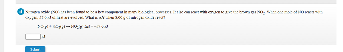 d Nitrogen oxide (NO) has been found to be a key component in many biological processes. It also can react with oxygen to give the brown gas NO,. When one mole of NO reacts with
oxygen, 57.0 kJ of heat are evolved. What is AH when 8.00 g of nitrogen oxide react?
NO(g) + ½O2(g) → NO2(g) AH=-57.0 kJ
kJ
Submit
