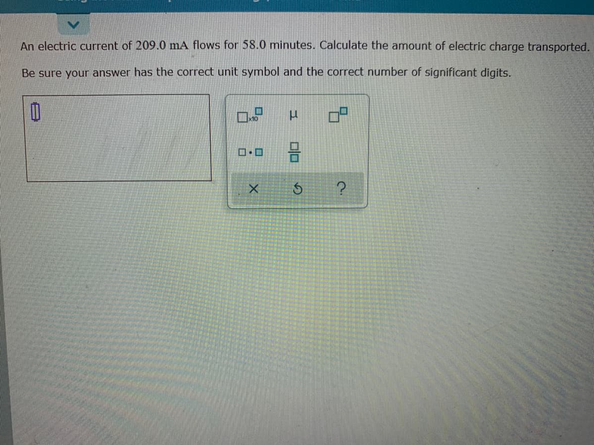 An electric current of 209.0 mA flows for 58.0 minutes. Calculate the amount of electric charge transported.
Be sure your answer has the correct unit symbol and the correct number of significant digits.
x10
