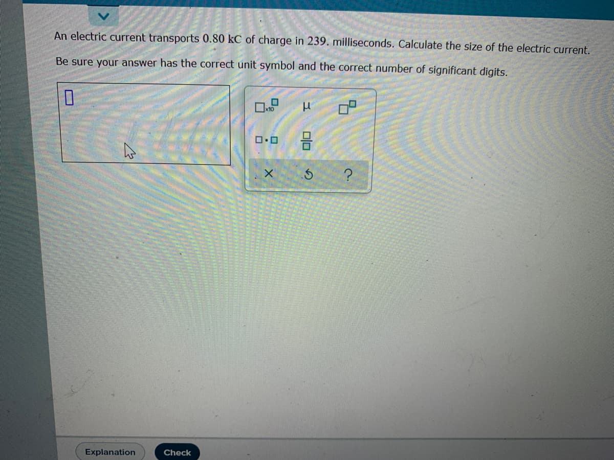 An electric current transports 0.80 kC of charge in 239. milliseconds. Calculate the size of the electric current.
Be sure your answer has the correct unit symbol and the correct number of significant digits.
믐
Explanation
Check
