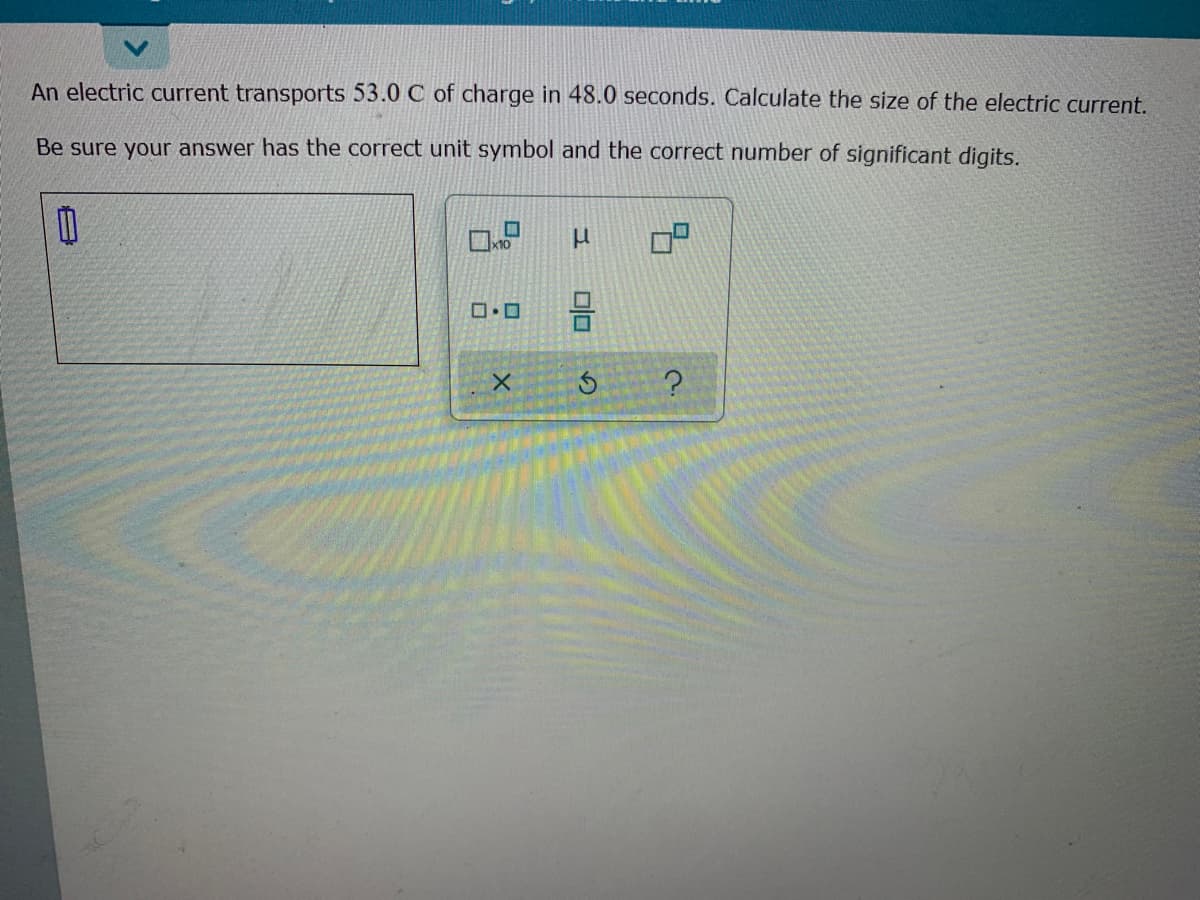 An electric current transports 53.0 C of charge in 48.0 seconds. Calculate the size of the electric current.
Be sure your answer has the correct unit symbol and the correct number of significant digits.
x10
