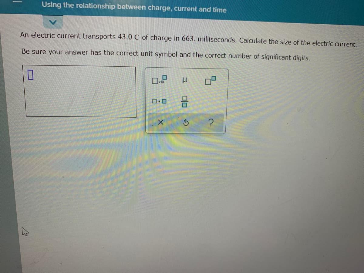 Using the relationship between charge, current and time
An electric current transports 43.0 C of charge in 663. milliseconds. Calculate the size of the electric current.
Be sure your answer has the correct unit symbol and the correct number of significant digits.
