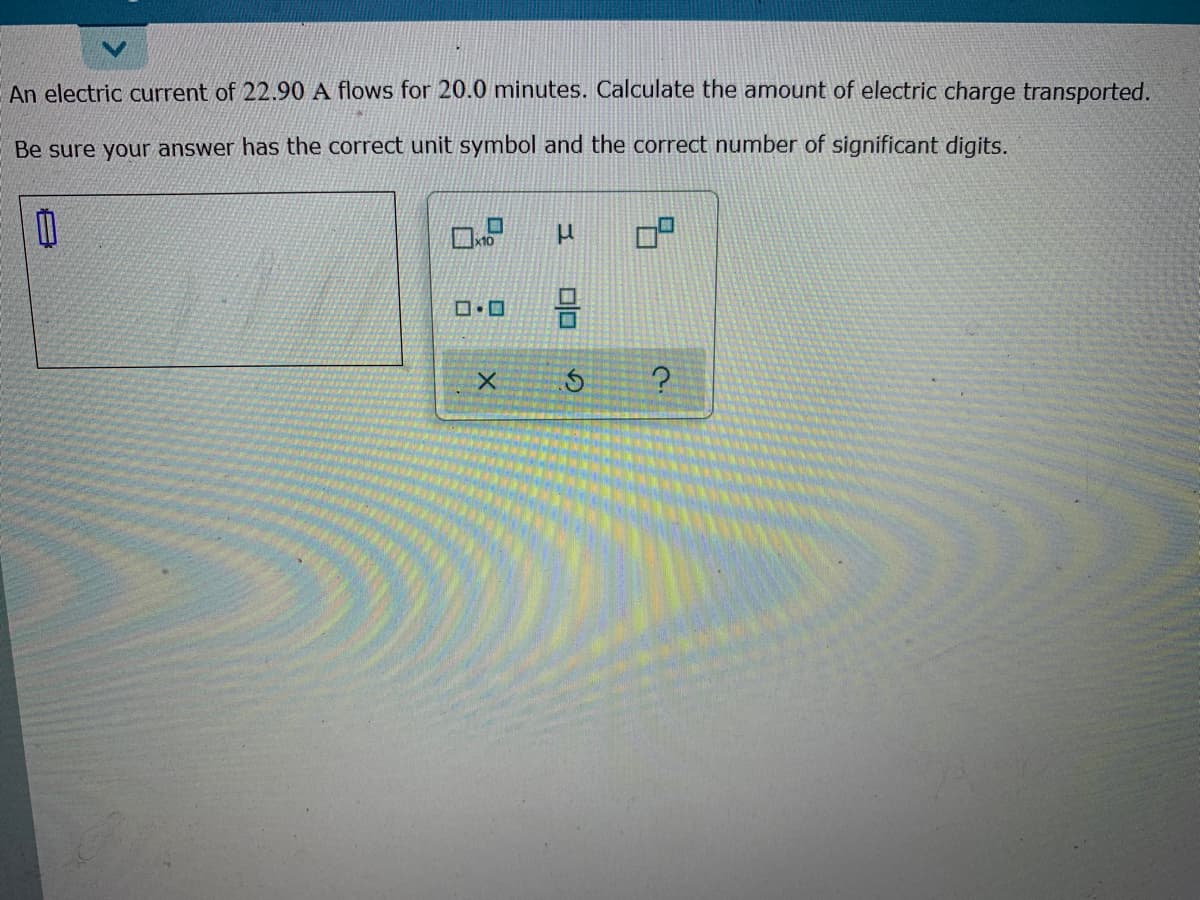 An electric current of 22.90 A flows for 20.0 minutes. Calculate the amount of electric charge transported.
Be sure your answer has the correct unit symbol and the correct number of significant digits.
