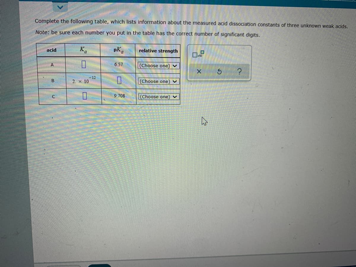 Complete the following table, which lists information about the measured acid dissociation constants of three unknown weak acids.
Note: be sure each number you put in the table has the correct number of significant digits.
acid
K.
relative strength
A
6.57
(Choose one) v
- 12
2. x 10
(Choose one) ▼
9.708
(Choose one) v
