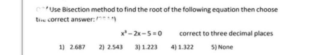 Use Bisection method to find the root of the following equation then choose
the correct answer:)
x³-2x-5=0
correct to three decimal places
1) 2.687 2) 2.543
3) 1.223
4) 1.322
5) None