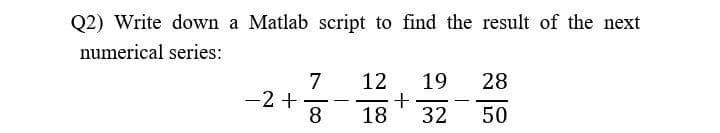 Q2) Write down a Matlab script to find the result of the next
numerical series:
7
-2 +
12 19 28
+
18 32
50
—
8