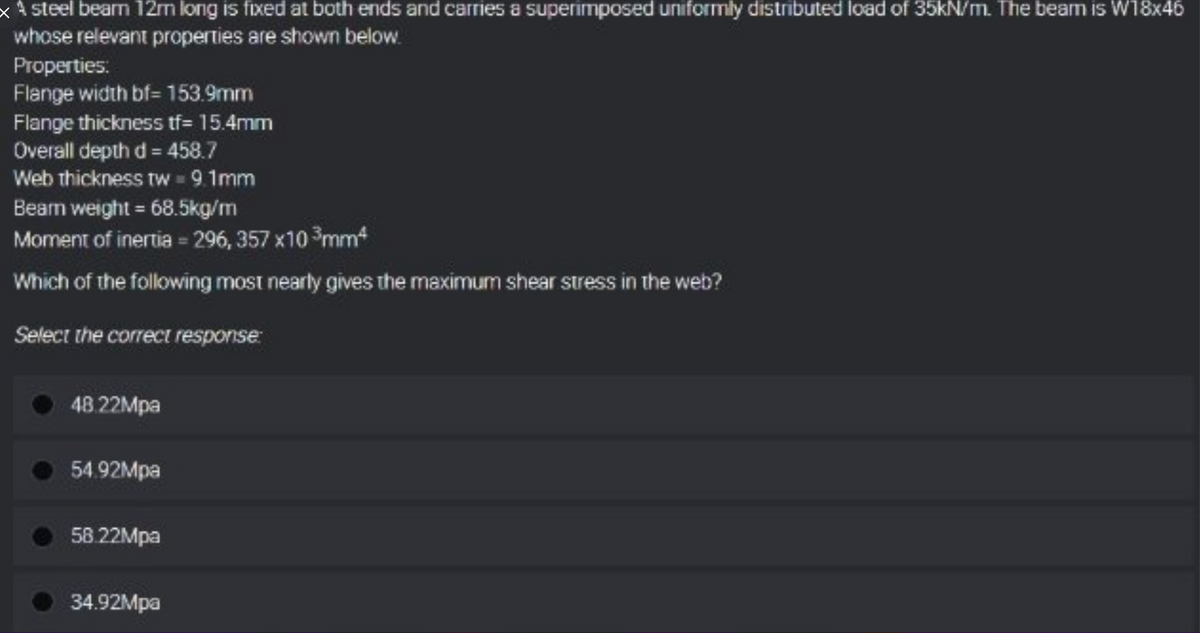 x steel beam 12m long is fixed at both ends and carries a superimposed uniformly distributed load of 35kN/m. The beam is W18x46
whose relevant properties are shown below.
Properties:
Flange width bf= 153.9mm
Flange thickness tf= 15.4mm
Overall depth d= 458.7
Web thickness tw = 9.1mm
Bearn weight = 68.5kg/m
Moment of inertia = 296, 357x10 ³mm²
Which of the following most nearly gives the maximum shear stress in the web?
Select the correct response:
48.22Mpa
54.92Mpa
58.22Mpa
34.92Mpa