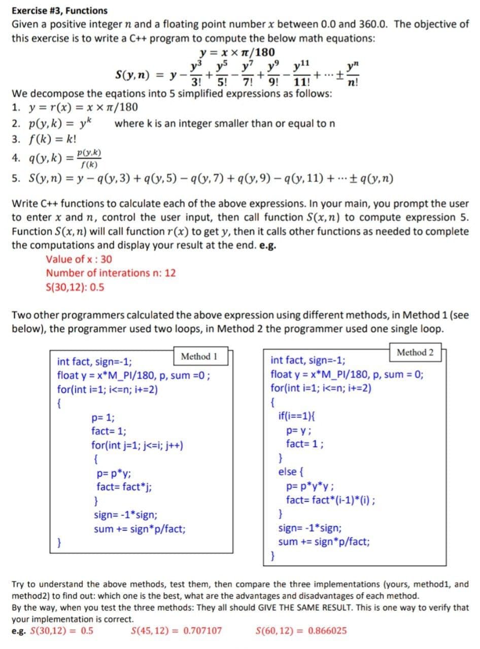 Exercise #3, Functions
Given a positive integer n and a floating point number x between 0.0 and 360.0. The objective of
this exercise is to write a C++ program to compute the below math equations:
y = xx π/180
y³ y5 y7 y⁹
7! 9!
S(y, n)
+
3! 5!
We decompose the eqations into 5 simplified expressions as follows:
1. y = r(x) = x x π/180
2. p(y,k) = yk
3. f(k)=k!
p(y,k)
4. q(y, k) =
f(k)
5. S(y,n)=y-q(y,3)+q(y,5) -q(y, 7) + q(y, 9)-q(y, 11)+...+q(y,n)
= y-
where k is an integer smaller than or equal to n
Method 1
y11
11!
int fact, sign=-1;
float y = x*M_PI/180, p, sum =0;
for(int i=1; i<n; i+=2)
{
Write C++ functions to calculate each of the above expressions. In your main, you prompt the user
to enter x and n, control the user input, then call function S(x, n) to compute expression 5.
Function S(x, n) will call function r(x) to get y, then it calls other functions as needed to complete
the computations and display your result at the end. e.g.
Value of x: 30
Number of interations n: 12
S(30,12): 0.5
p= 1;
fact= 1;
for(int j=1; j<=i; j++)
{
p= p*y;
fact= fact*j;
}
+ •+
Two other programmers calculated the above expression using different methods, in Method 1 (see
below), the programmer used two loops, in Method 2 the programmer used one single loop.
Method 2
sign=-1*sign;
sum += sign*p/fact;
...
if(i==1){
yn
n!
int fact, sign=-1;
float y = x*M_PI/180, p, sum = 0;
for(int i=1;i<n; i+=2)
{
}
else {
p= y;
fact= 1;
p= p*y*y;
fact fact* (i-1)*(i);
}
sign=-1*sign;
sum += sign*p/fact;
}
Try to understand the above methods, test them, then compare the three implementations (yours, method1, and
method2) to find out: which one is the best, what are the advantages and disadvantages of each method.
By the way, when you test the three methods: They all should GIVE THE SAME RESULT. This is one way to verify that
your implementation is correct.
e.g. S(30,12)= 0.5
S(45,12)= 0.707107
S(60, 12) = 0.866025