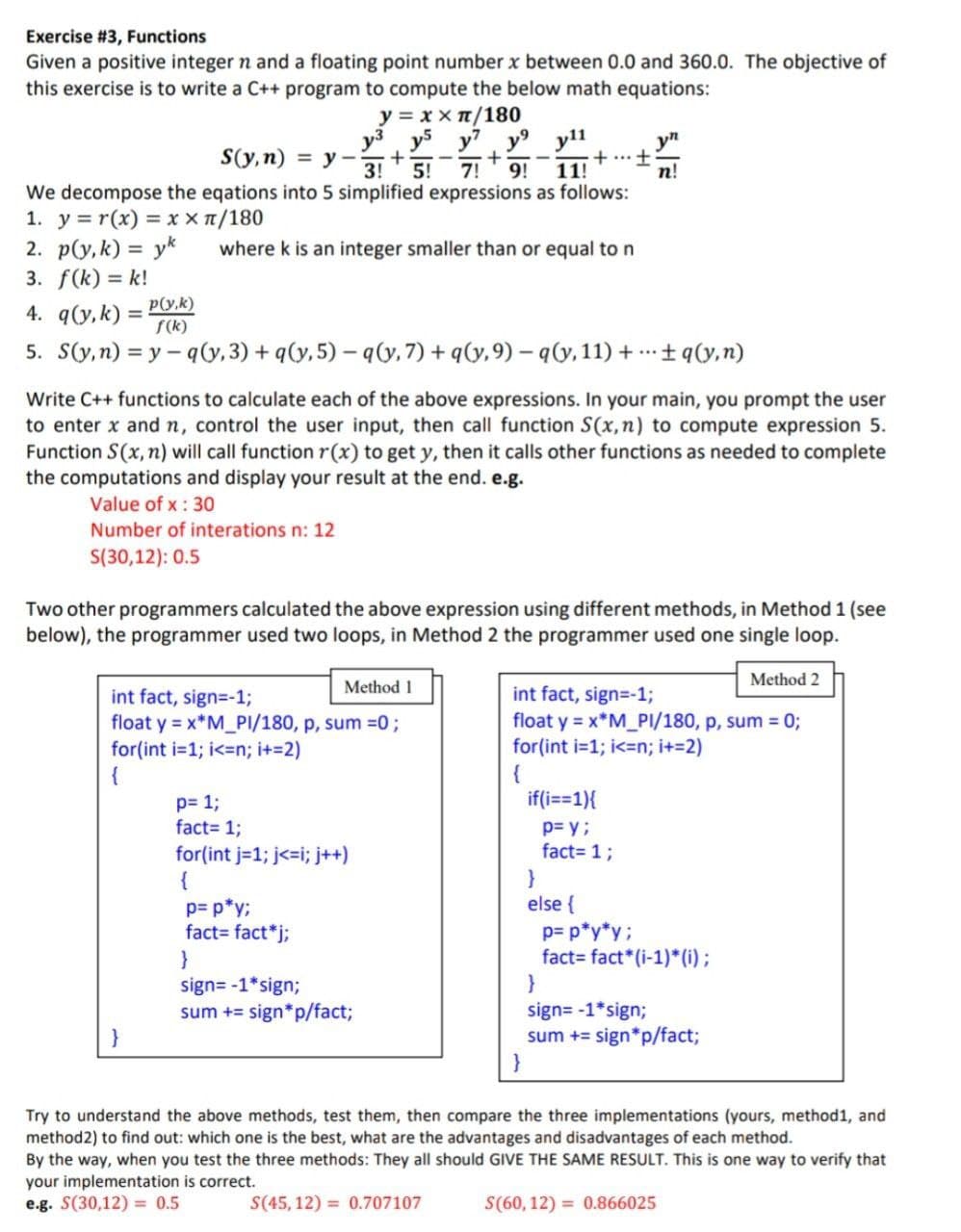 Exercise #3, Functions
Given a positive integer n and a floating point number x between 0.0 and 360.0. The objective of
this exercise is to write a C++ program to compute the below math equations:
y3
y = xx π/180
y5 y7 y⁹
+
3! 5! 7! 9!
We decompose the eqations into 5 simplified expressions as follows:
1. y=r(x) = x x π/180
2. p(y, k) = yk
3. f(k)= k!
4. q(y, k) =
p(y,k)
f(k)
5. S(y, n)=y-q(y, 3) + q(y, 5)-q(y, 7)+q(y,9)-q(y, 11)+q(y,n)
S(y, n) = y- +
Method 1
int fact, sign=-1;
float y = x*M_PI/180, p, sum = 0;
for(int i=1;i<=n; i+=2)
{
where k is an integer smaller than or equal to n
p= 1;
fact= 1;
for(int j=1; j<=i; j++)
{
}
y11
p= p*y;
fact=fact*j;
11!
Write C++ functions to calculate each of the above expressions. In your main, you prompt the user
to enter x and n, control the user input, then call function S(x, n) to compute expression 5.
Function S(x, n) will call function r(x) to get y, then it calls other functions as needed to complete
the computations and display your result at the end. e.g.
Value of x: 30
Number of interations n: 12
S(30,12): 0.5
Two other programmers calculated the above expression using different methods, in Method 1 (see
below), the programmer used two loops, in Method 2 the programmer used one single loop.
Method 2
int fact, sign=-1;
float y = x*M_PI/180, p, sum = 0;
for(int i=1;i<=n; i+=2)
{
sign=-1*sign;
sum += sign*p/fact;
+ ...
±
if(i==1){
p= y;
fact= 1;
}
else {
yn
n!
p= p*y*y;
fact fact* (i-1)*(i);
}
sign=-1*sign;
sum += sign*p/fact;
Try to understand the above methods, test them, then compare the three implementations (yours, method1, and
method2) to find out: which one is the best, what are the advantages and disadvantages of each method.
By the way, when you test the three methods: They all should GIVE THE SAME RESULT. This is one way to verify that
your implementation is correct.
e.g. S(30,12)= 0.5
S(45,12)= 0.707107
S(60,12)= 0.866025