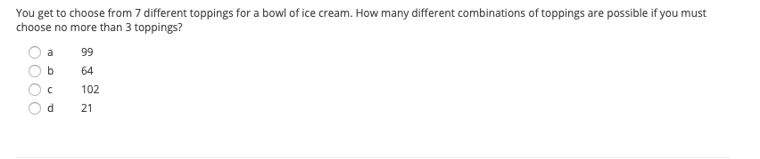 You get to choose from 7 different toppings for a bowl of ice cream. How many different combinations of toppings are possible if you must
choose no more than 3 toppings?
a
99
b
64
102
d.
21
O000
