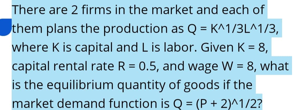 There are 2 firms in the market and each of
them plans the production as Q = K^1/3L^1/3,
where K is capital and L is labor. Given K = 8,
capital rental rate R = 0.5, and wage W = 8, what
is the equilibrium quantity of goods if the
market demand function is Q = (P + 2)^1/2?