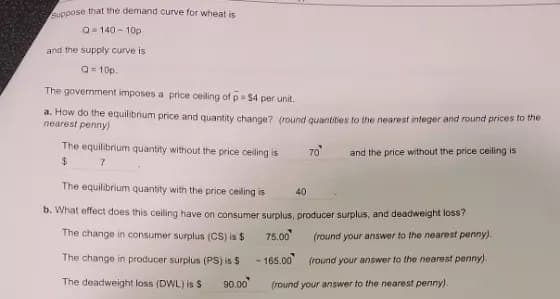 Suppose that the demand curve for wheat is
Q-140-10p
and the supply curve is
Q=10p.
The government imposes a price ceiling of p =$4 per unit.
a. How do the equilibrium price and quantity change? (round quantities to the nearest integer and round prices to the
nearest penny)
and the price without the price ceiling is
The equilibrium quantity without the price ceiling is
7
$
The equilibrium quantity with the price ceiling is
b. What effect does this ceiling have on consumer surplus, producer surplus, and deadweight loss?
The change in consumer surplus (CS) is $
75.00
The change in producer surplus (PS) is $
165.00
(round your answer to the nearest penny).
(round your answer to the nearest penny).
(round your answer to the nearest penny).
The deadweight loss (DWL) is $
90.00
-
70
40