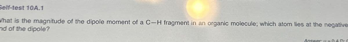 Self-test 10A.1
What is the magnitude of the dipole moment of a C-H fragment in an organic molecule; which atom lies at the negative
nd of the dipole?
Answer =04D-C