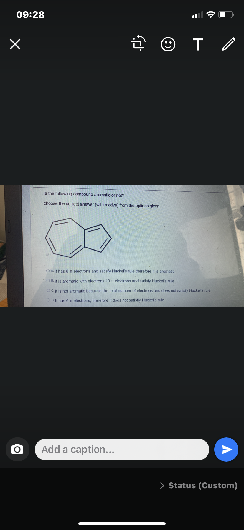 09:28
Is the following compound aromatic or not?
choose the correct answer (with motive) from the options given
O A. It has 8 TT electrons and satisfy Huckel's rule therefore it is aromatic
O B. It is aromatic with electrons 10 TT electrons and satisfy Huckel's rule
OC It is not aromatic because the total number of electrons and does not satisfy Huckel's rule
O D. It has 6 TI electrons, therefore it does not satisfiy Huckel's rule
Add a caption...
> Status (Custom)
