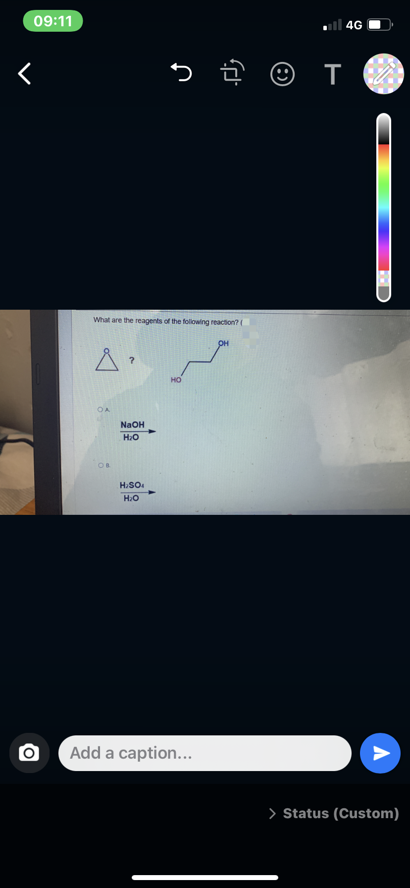 09:11
ll 4G
What are the reagents of the following reaction? (
OH
?
но
OA.
NaOH
H2O
OB.
H2SO4
H2O
Add a caption...
> Status (Custom)
