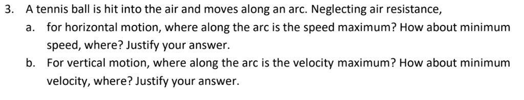 3. A tennis ball is hit into the air and moves along an arc. Neglecting air resistance,
a. for horizontal motion, where along the arc is the speed maximum? How about minimum
speed, where? Justify your answer.
b. For vertical motion, where along the arc is the velocity maximum? How about minimum
velocity, where? Justify your answer.