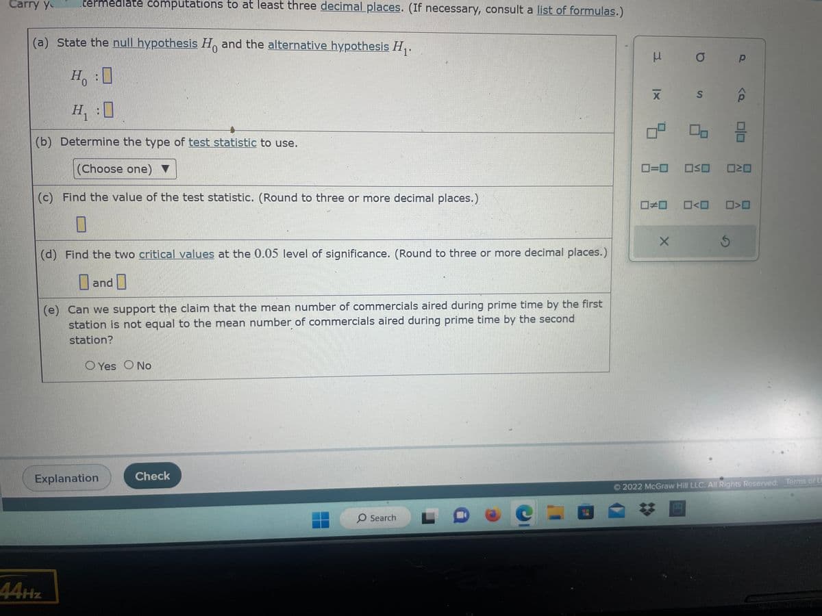 **Hypothesis Testing Exercise**

**Instructions:** Carry out intermediate computations to at least three decimal places. (If necessary, consult a list of formulas.)

**(a)** State the null hypothesis \( H_0 \) and the alternative hypothesis \( H_1 \).

- \( H_0 \): [Blank]
- \( H_1 \): [Blank]

**(b)** Determine the type of test statistic to use.

- (Choose one) [Dropdown Menu]

**(c)** Find the value of the test statistic. (Round to three or more decimal places.)

- [Blank]

**(d)** Find the two critical values at the 0.05 level of significance. (Round to three or more decimal places.)

- [Blank] and [Blank]

**(e)** Can we support the claim that the mean number of commercials aired during prime time by the first station is not equal to the mean number of commercials aired during prime time by the second station?

- [ ] Yes  [ ] No

**Graphical Explanation:**
- A panel on the right side displays various statistical symbols and equations, like mean (\(\mu\)), standard deviation (\(\sigma\)), and others. There are several icons representing different statistical measures, possibly for selecting the needed test statistic.