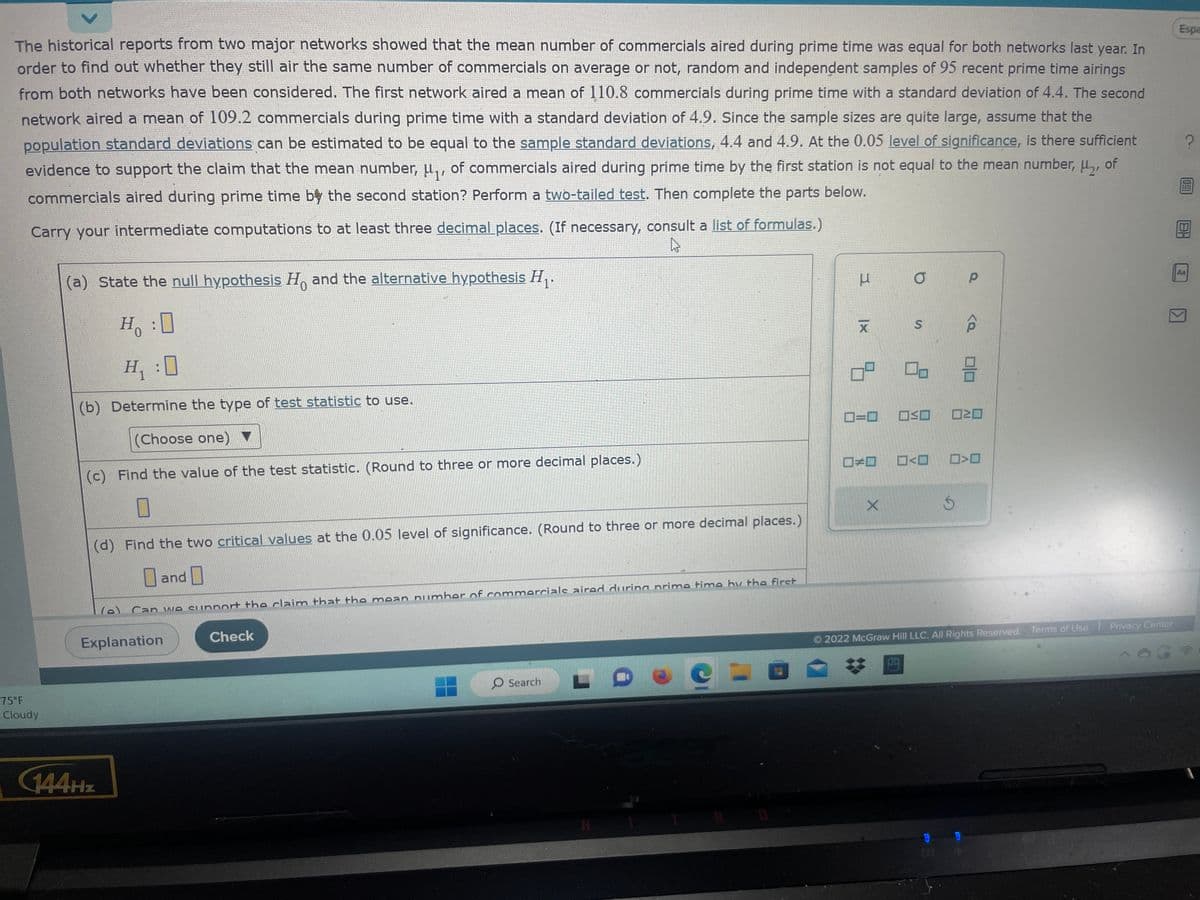 The historical reports from two major networks showed that the mean number of commercials aired during prime time was equal for both networks last year. In order to find out whether they still air the same number of commercials on average or not, random and independent samples of 95 recent prime time airings from both networks have been considered. The first network aired a mean of 110.8 commercials during prime time with a standard deviation of 4.4. The second network aired a mean of 109.2 commercials during prime time with a standard deviation of 4.9. Since the sample sizes are quite large, assume that the population standard deviations can be estimated to be equal to the sample standard deviations, 4.4 and 4.9. At the 0.05 level of significance, is there sufficient evidence to support the claim that the mean number, \(\mu_1\), of commercials aired during prime time by the first station is not equal to the mean number, \(\mu_2\), of commercials aired during prime time by the second station? Perform a two-tailed test. Then complete the parts below.

Carry your intermediate computations to at least three decimal places. (If necessary, consult a [list of formulas](https://www.bing.com).) 

(a) State the null hypothesis \(H_0\) and the alternative hypothesis \(H_1\).
- \(H_0: \square \)
- \(H_1: \square \)

(b) Determine the type of [test statistic](https://www.bing.com) to use.
- (Choose one) \( \square \)

(c) Find the value of the test statistic. (Round to three or more decimal places.)
- \[ \square \]

(d) Find the two [critical values](https://www.bing.com) at the 0.05 level of significance. (Round to three or more decimal places.)
- \[ \square \] and \[ \square \]

(e) Can we support the claim that the mean number of commercials aired during prime time by the first station is not equal to the mean number of commercials aired during prime time by the second station? \[ \square \]

Buttons: Explanation | Check

Located at the bottom are buttons labeled "Explanation" and "Check" for further guidance and verification.

Additional Information:
- There are icons resembling statistical symbols and operations, possibly providing options to input or select formulas or