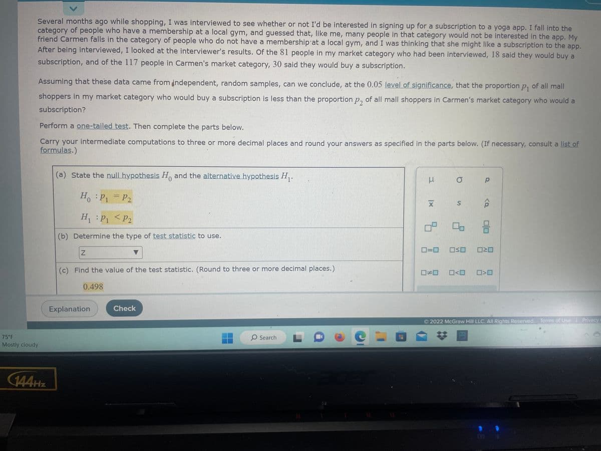 Several months ago while shopping, I was interviewed to see whether or not I'd be interested in signing up for a subscription to a yoga app. I fall into the
category of people who have a membership at a local gym, and guessed that, like me, many people in that category would not be interested in the app. My
friend Carmen falls in the category of people who do not have a membership at a local gym, and I was thinking that she might like a subscription to the app.
After being interviewed, I looked at the interviewer's results. Of the 81 people in my market category who had been interviewed, 18 said they would buy a
subscription, and of the 117 people in Carmen's market category, 30 said they would buy a subscription.
Assuming that these data came from independent, random samples, can we conclude, at the 0.05 level of significance, that the proportion p₁ of all mall
shoppers in my market category who would buy a subscription is less than the proportion p₂ of all mall shoppers in Carmen's market category who would a
subscription?
75°F
Mostly cloudy
Perform a one-tailed test. Then complete the parts below.
Carry your intermediate computations to three or more decimal places and round your answers as specified in the parts below. (If necessary, consult a list of
formulas.)
144Hz
(a) State the null hypothesis Ho and the alternative hypothesis H₁.
0
H₁ : P₁ = P₂
H₁ : P₁
P1 <
P2
(b) Determine the type of test statistic to use.
Z
(c) Find the value of the test statistic. (Round to three or more decimal places.)
0.498
Explanation
Check
O Search
H
C
E
3
X
09
O
S
0=0 OSO
Р
0 3
□□ □<ロ
<Q
N
□<口
2022 McGraw Hill LLC. All Rights Reserved. Terms of Use | Privacy