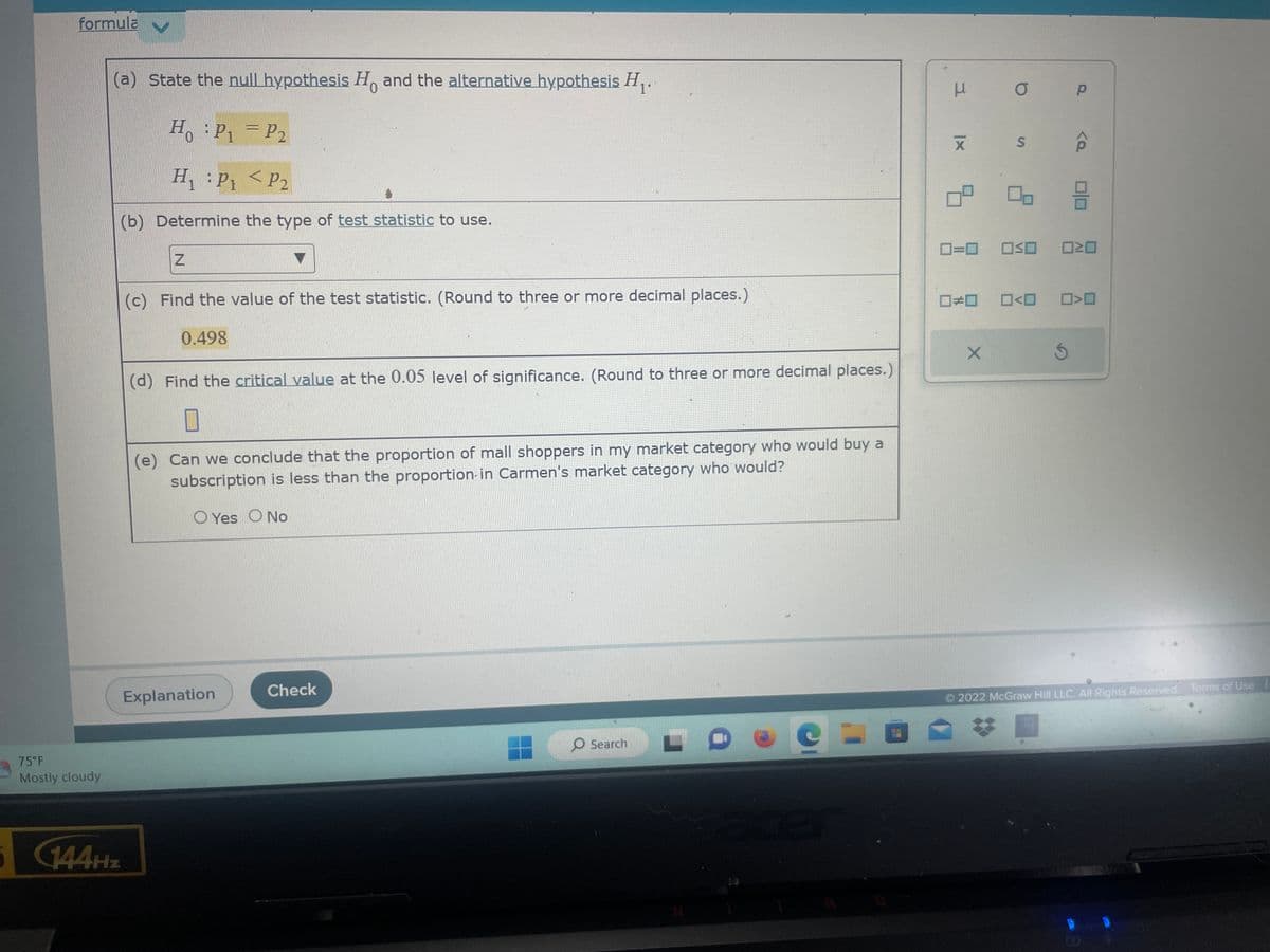 formula ✔
75°F
Mostly cloudy
(a) State the null hypothesis Ho and the alternative hypothesis H₁₂.
HP₁ = P₂
H₁ : P₁
P₂
(b) Determine the type of test statistic to use.
5 144Hz
Z
<
(c) Find the value of the test statistic. (Round to three or more decimal places.)
0.498
(d) Find the critical value at the 0.05 level of significance. (Round to three or more decimal places.)
(e) Can we conclude that the proportion of mall shoppers in my market category who would buy a
subscription is less than the proportion in Carmen's market category who would?
O Yes No
Explanation
Check
O Search
e-
5
μ
0=0
#0
X
O
S
OSO
0<0
Ś
P
<Q
010
N
>
2022 McGraw Hill LLC. All Rights Reserved. Terms of Use