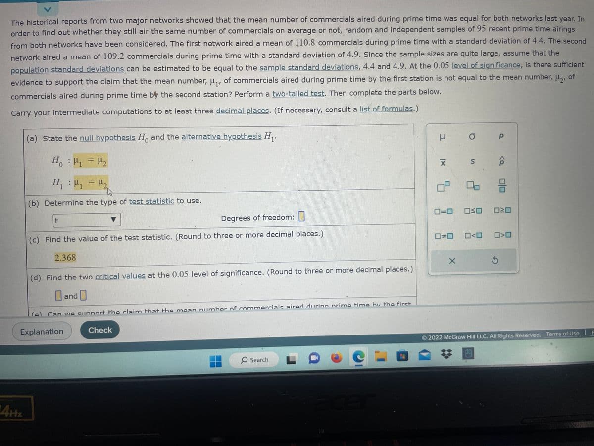 >
The historical reports from two major networks showed that the mean number of commercials aired during prime time was equal for both networks last year. In
order to find out whether they still air the same number of commercials on average or not, random and independent samples of 95 recent prime time airings
from both networks have been considered. The first network aired a mean of 110.8 commercials during prime time with a standard deviation of 4.4. The second
network aired a mean of 109.2 commercials during prime time with a standard deviation of 4.9. Since the sample sizes are quite large, assume that the
population standard deviations can be estimated to be equal to the sample standard deviations, 4.4 and 4.9. At the 0.05 level of significance, is there sufficient
evidence to support the claim that the mean number, μ₁, of commercials aired during prime time by the first station is not equal to the mean number, μ₂, of
commercials aired during prime time by the second station? Perform a two-tailed test. Then complete the parts below.
Carry your intermediate computations to at least three decimal places. (If necessary, consult a list of formulas.)
14Hz
(a) State the null hypothesis Ho and the alternative hypothesis H₁.
0
H₁ : ₁ = H₂
H
H₁
: μη = M2
H₁
(b) Determine the type of test statistic to use.
t
Degrees of freedom:
(c) Find the value of the test statistic. (Round to three or more decimal places.)
2.368
(d) Find the two critical values at the 0.05 level of significance. (Round to three or more decimal places.)
Explanation
and
(e) Can we support the claim that the mean number of commercials aired during prime time hy the first
Check
O Search
C
3
|x
X
0²
0=0
□□
X
O P
S
OSO
<
<Q
Ś
미ㅁ
ロミロ
>
2022 McGraw Hill LLC. All Rights Reserved. Terms of Use P