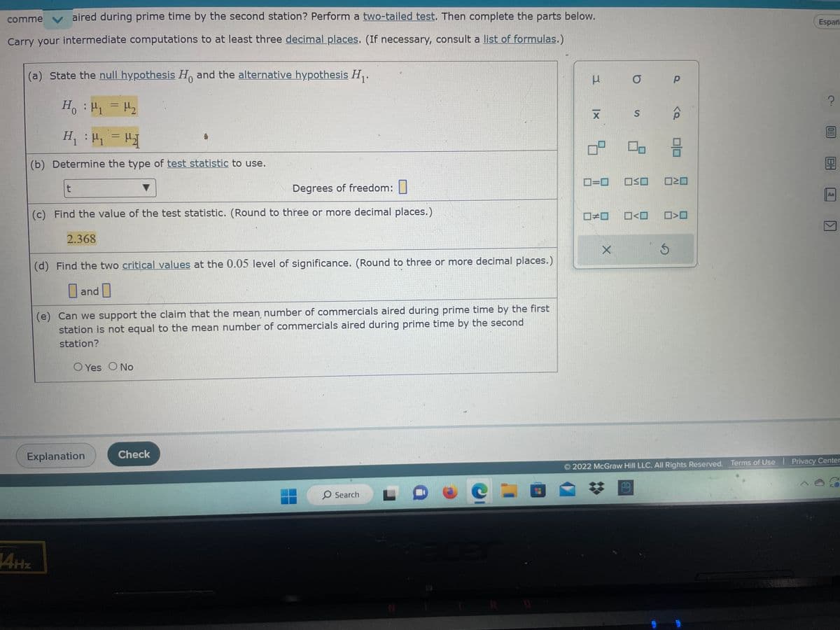 comme
aired during prime time by the second station? Perform a two-tailed test. Then complete the parts below.
Carry your intermediate computations to at least three decimal places. (If necessary, consult a list of formulas.)
(a) State the null hypothesis Ho and the alternative hypothesis H₁.
H₁ : ₁ = μ₂
H₁ = μ₁ = µ¹₂]
(b) Determine the type of test statistic to use.
t
Degrees of freedom:
(c) Find the value of the test statistic. (Round to three or more decimal places.)
2.368
14Hz
(d) Find the two critical values at the 0.05 level of significance. (Round to three or more decimal places.)
and
(e) Can we support the claim that the mean number of commercials aired during prime time by the first
station is not equal to the mean number of commercials aired during prime time by the second
station?
O Yes O No
Explanation
Check
O Search
3
XI
ㅁ
0=0
#
X
O
S
00
OSO
5
Р
<Q
010
>O
Españ
?
10
IBH
Aa
2022 McGraw Hill LLC. All Rights Reserved. Terms of Use | Privacy Center