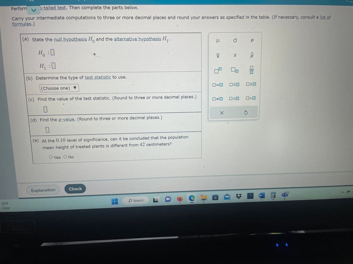 55°F
Clear
Perform 5-tailed test. Then complete the parts below.
Carry your intermediate computations to three or more decimal places and round your answers as specified in the table. (If necessary, consult a list of
formulas.)
(a) State the null hypothesis Ho and the alternative hypothesis H₁.
0
H :O
H₁ :0
(b) Determine the type of test statistic to use.
(Choose one) ▼
(c) Find the value of the test statistic. (Round to three or more decimal places.)
☐
(d) Find the p-value. (Round to three or more decimal places.)
0
(e) At the 0.10 level of significance, can it be concluded that the population
mean height of treated plants is different from 42 centimeters?
O Yes O No
Explanation
Check
O Search
C
I
X
9.
O
S
0=0 OSO
X
#0 0<0
P
Ś
<a
3
☐>0