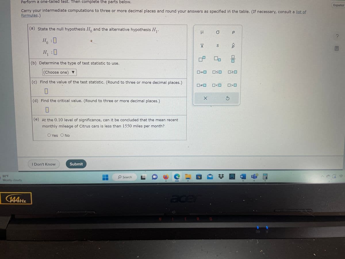 Perform a one-tailed test. Then complete the parts below.
Carry your intermediate computations to three or more decimal places and round your answers as specified in the table. (If necessary, consult a list of
formulas.)
80°F
Mostly cloudy
144Hz
(a) State the null hypothesis Ho and the alternative hypothesis H₁.
Ho :O
H₁:0
(b) Determine the type of test statistic to use.
(Choose one) ▼
(c) Find the value of the test statistic. (Round to three or more decimal places.)
0
(d) Find the critical value. (Round to three or more decimal places.)
0
H。
(e) At the 0.10 level of significance, can it be concluded that the mean recent
monthly mileage of Citrus cars is less than 1550 miles per month?
O Yes O No
I Don't Know
Submit
O Search
N
3
X
7
0=0
#0
X
acent
RI
a
S
OSO
0<0
Р
3
<a
8
0²0
>
a
Since
W
1
Español
?