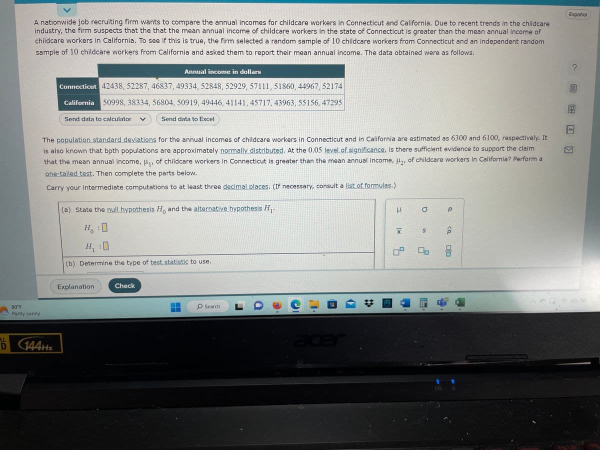 A nationwide job recruiting firm wants to compare the annual incomes for childcare workers in Connecticut and California. Due to recent trends in the childcare
industry, the firm suspects that the that the mean annual income of childcare workers in the state of Connecticut is greater than the mean annual income of
childcare workers in California. To see if this is true, the firm selected a random sample of 10 childcare workers from Connecticut and an independent random
sample of 10 childcare workers from California and asked them to report their mean annual income. The data obtained were as follows.
80°F
Partly sunny
Annual income in dollars
Connecticut 42438, 52287, 46837, 49334, 52848, 52929, 57111, 51860, 44967, 52174
California 50998, 38334, 56804, 50919, 49446, 41141, 45717, 43963, 55156, 47295
LL
D 144Hz
Send data to calculator V
The population standard deviations for the annual incomes of childcare workers in Connecticut and in California are estimated as 6300 and 6100, respectively. It
is also known that both populations are approximately normally distributed. At the 0.05 level of significance, is there sufficient evidence to support the claim
that the mean annual income, μ₁, of childcare workers in Connecticut is greater than the mean annual income, μ₂, of childcare workers in California? Perform a
one-tailed test. Then complete the parts below.
Carry your intermediate computations to at least three decimal places. (If necessary, consult a list of formulas.)
(a) State the null hypothesis Ho and the alternative hypothesis H₁.
0
Ho
Send data to Excel
H₁ :0
(b) Determine the type of test statistic to use.
Explanation
Check
O Search
acer
✿
A
3
XI
W
a
S
8
P
010
X
Jome
Español
?
0
18
Aa
177