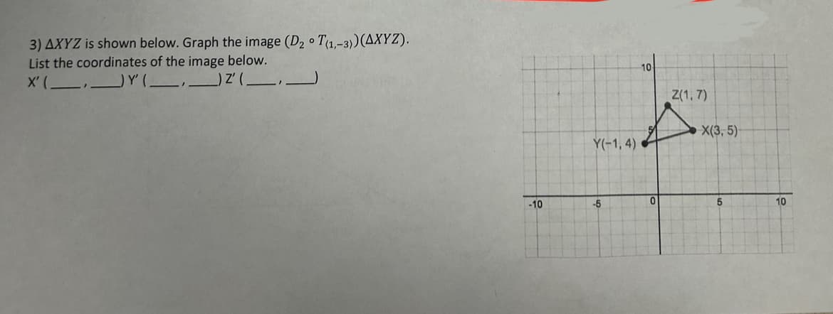 3) AXYZ is shown below. Graph the image (D₂ T(1,-3)) (AXYZ).
List the coordinates of the image below.
) Z'(.
X' (
-10
Y(-1,4)
-5
10
0
Z(1,7)
X(3, 5)
5
10