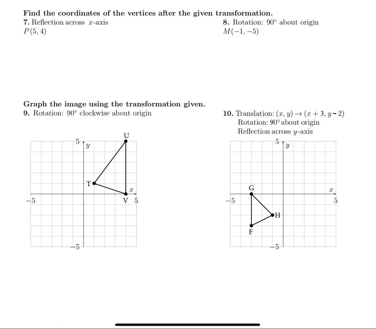 Find the coordinates of the vertices after the given transformation.
8. Rotation: 90° about origin
М(-1,-5)
7. Reflection across x-axis
Р(5, 4)
Graph the image using the transformation given.
9. Rotation: 90° clockwise about origin
10. Translation: (x, y) → (x + 3, y - 2)
Rotation: 90° about origin
Reflection across y-axis
U
T
-5
V 5
-5
5
H
F
-5
