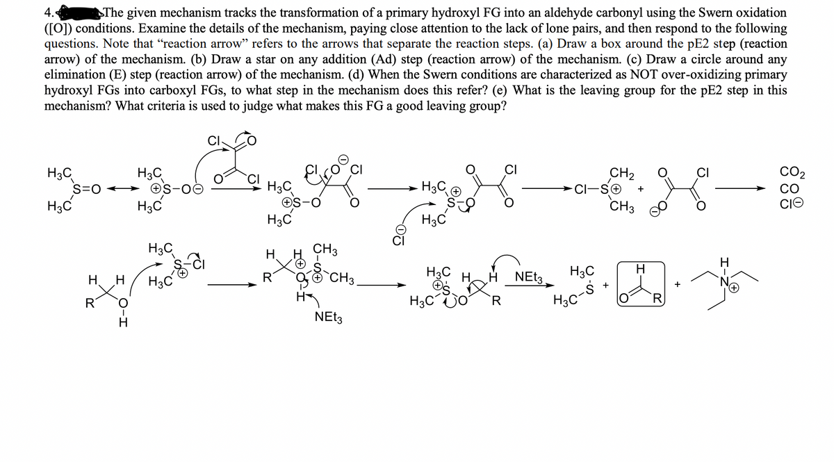 4.
The given mechanism tracks the transformation of a primary hydroxyl FG into an aldehyde carbonyl using the Swern oxidation
([0]) conditions. Examine the details of the mechanism, paying close attention to the lack of lone pairs, and then respond to the following
questions. Note that "reaction arrow" refers to the arrows that separate the reaction steps. (a) Draw a box around the pE2 step (reaction
arrow) of the mechanism. (b) Draw a star on any addition (Ad) step (reaction arrow) of the mechanism. (c) Draw a circle around any
elimination (E) step (reaction arrow) of the mechanism. (d) When the Swern conditions are characterized as NOT over-oxidizing primary
hydroxyl FGs into carboxyl FGs, to what step in the mechanism does this refer? (e) What is the leaving group for the pE2 step in this
mechanism? What criteria is used to judge what makes this FG a good leaving group?
H3C
S=0
H3C
H3C
→ OS-
H3C
CO2
CO
CIO
CH2
H3C
H3C
CH3
H3C
H3C
H3C
CH3
H.
H3C
O CH3
H3C
H NET3
H3C
H3C
H3C
R
R
NET3
