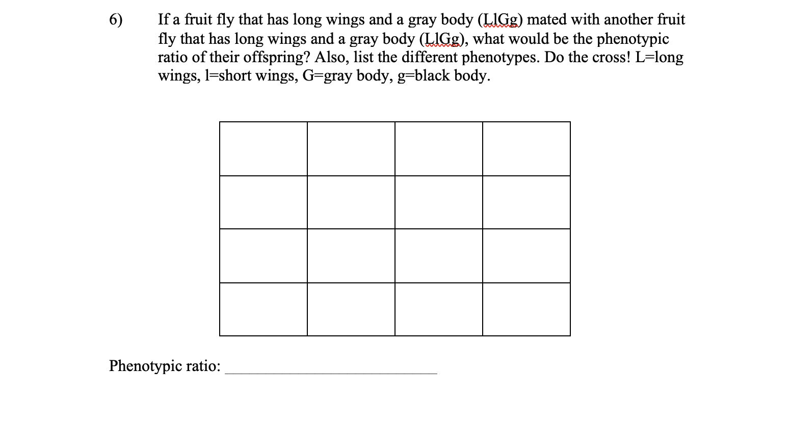 If a fruit fly that has long wings and a gray body (LIGG) mated with another fruit
fly that has long wings and a gray body (LIGG), what would be the phenotypic
ratio of their offspring? Also, list the different phenotypes. Do the cross! L=long
wings, l=short wings, G=gray body, g=black body.
6)
Phenotypic ratio:
