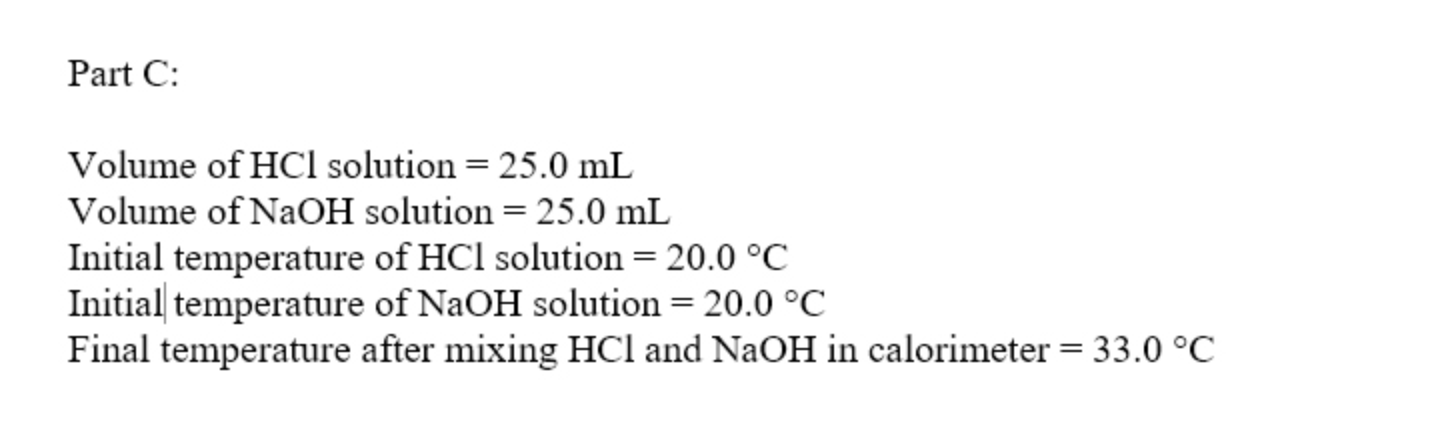 Part C:
Volume of HCl solution = 25.0 mL
Volume of NaOH solution = 25.0 mL
Initial temperature of HCl solution = 20.0 °C
Initial temperature of NaOH solution = 20.0 °C
Final temperature after mixing HCl and NaOH in calorimeter = 33.0 °C
