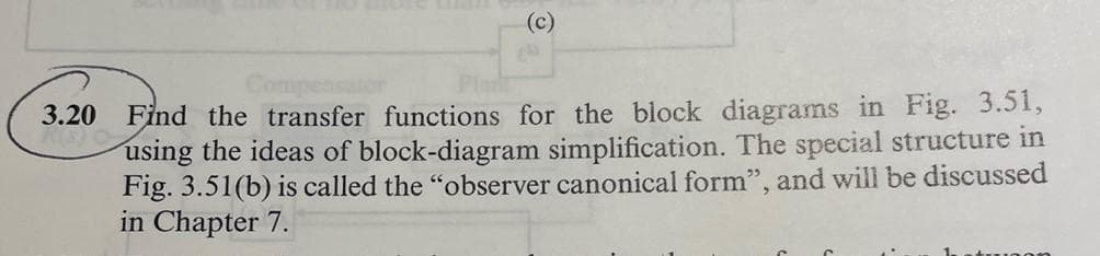 (c)
Find the transfer functions for the block diagrams in Fig. 3.51,
using the ideas of block-diagram simplification. The special structure in
Fig. 3.51(b) is called the "observer canonical form", and will be discussed
in Chapter 7.
3.20
