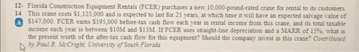 12- Florida Construction Equipment Rentals (FCER) purchases a new 10,000-pound-rated crane for rental to its customers.
14 This crane costs $1,125,000 and is expected to last for 25 years, at which time it will have an expected salvage value of
A $147,000. FCER earns $195,000 before-tax cash flow each year in rental income from this crane, and its total taxable
income each year is between $10M and $15M. If FCER uses straight-line depreciation and a MARR of 15%, what is
the present worth of the after-tax cash flow for this equipment? Should the company invest in this crane? Contributed
by Paul R. McCright, Untversity of South Florida
