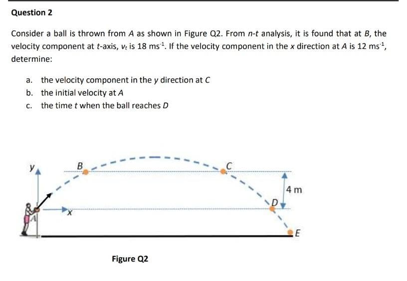 Question 2
Consider a ball is thrown from A as shown in Figure Q2. From n-t analysis, it is found that at B, the
velocity component at t-axis, v. is 18 ms. If the velocity component in the x direction at A is 12 ms,
determine:
a. the velocity component in the y direction at C
b. the initial velocity at A
c. the time t when the ball reaches D
B
C
4m
Figure Q2
