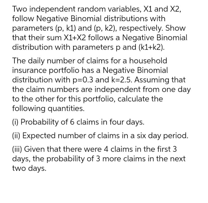 Two independent random variables, X1 and X2,
follow Negative Binomial distributions with
parameters (p, k1) and (p, k2), respectively. Show
that their sum X1+X2 follows a Negative Binomial
distribution with parameters p and (k1+k2).
The daily number of claims for a household
insurance portfolio has a Negative Binomial
distribution with p=0.3 and k=2.5. Assuming that
the claim numbers are independent from one day
to the other for this portfolio, calculate the
following quantities.
(i) Probability of 6 claims in four days.
(ii) Expected number of claims in a six day period.
(iii) Given that there were 4 claims in the first 3
days, the probability of 3 more claims in the next
two days.
