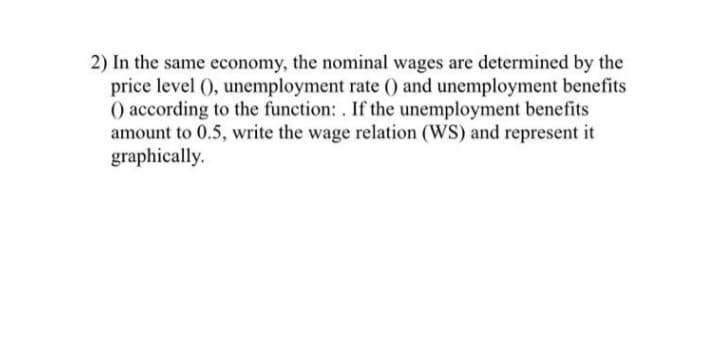 2) In the same economy, the nominal wages are determined by the
price level (), unemployment rate () and unemployment benefits
() according to the function: . If the unemployment benefits
amount to 0.5, write the wage relation (WS) and represent it
graphically.
