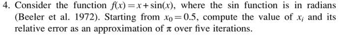 4. Consider the function f(x)=x+ sin(x), where the sin function is in radians
(Beeler et al. 1972). Starting from xo 0.5, compute the value of x; and its
relative error as an approximation of t over five iterations.
