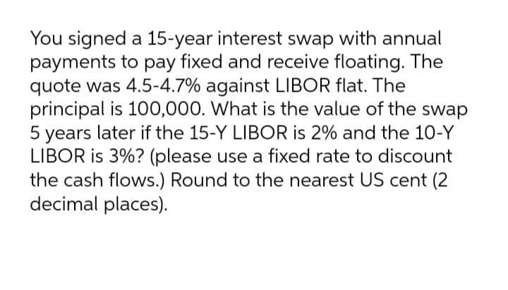 You signed a 15-year interest swap with annual
payments to pay fixed and receive floating. The
quote was 4.5-4.7% against LIBOR flat. The
principal is 100,000. What is the value of the swap
5 years later if the 15-Y LIBOR is 2% and the 10-Y
LIBOR is 3%? (please use a fixed rate to discount
the cash flows.) Round to the nearest US cent (2
decimal places).
