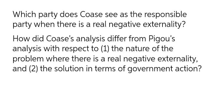 Which party does Coase see as the responsible
party when there is a real negative externality?
How did Coase's analysis differ from Pigou's
analysis with respect to (1) the nature of the
problem where there is a real negative externality,
and (2) the solution in terms of government action?
