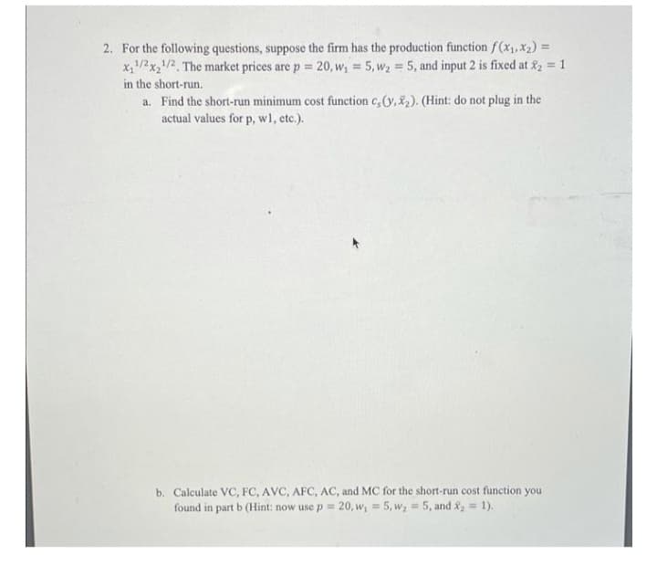 2. For the following questions, suppose the firm has the production function f(x1, X2) =
x,/2x/2, The market prices are p = 20, w, = 5, wz 5, and input 2 is fixed at 2 = 1
%3D
in the short-run.
a. Find the short-run minimum cost function c,(y, &2). (Hint: do not plug in the
actual values for p, wl, etc.).
b. Calculate VC, FC, AVC, AFC, AC, and MC for the short-run cost function you
found in part b (Hint: now use p= 20, w, = 5, w; = 5, and&, = 1).
