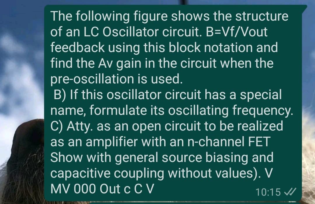 The following figure shows the structure
of an LC Oscillator circuit. B=Vf/Vout
feedback using this block notation and
find the Av gain in the circuit when the
pre-oscillation is used.
B) If this oscillator circuit has a special
name, formulate its oscillating frequency.
C) Atty. as an open circuit to be realized
as an amplifier with an n-channel FET
Show with general source biasing and
capacitive coupling without values). V
MV 000 OutсCV
10:15 /
