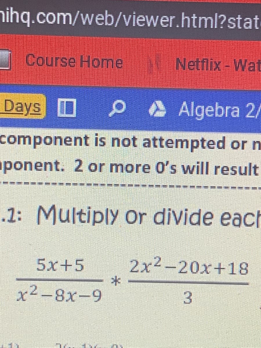 nihq.com/web/viewer.html?stat
Course Homne
Netflix-Wat
Days P A Algebra 2/
component is not attempted or n
ponent. 2 or more 0's will result
.1: Multiply Or divide each
5x+5
2x2-20x+18
x²-8x-9
